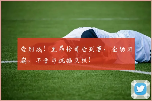 告别战!里昂传奇告别赛,全场泪崩,不舍与祝福交织!